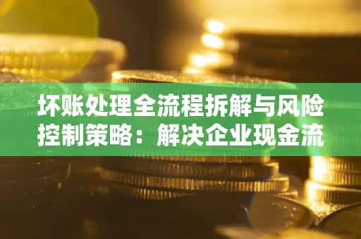 武汉坏账处理全流程拆解与风险控制策略：解决企业现金流顽疾的实战指南