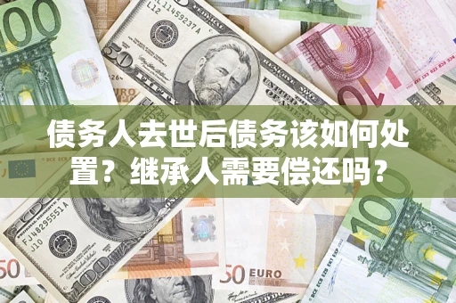武汉债务人去世后债务该如何处置？继承人需要偿还吗？