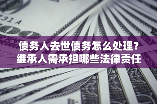 武汉债务人去世债务怎么处理？继承人需承担哪些法律责任？
