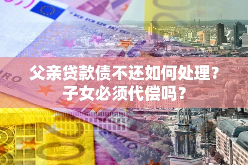武汉父亲贷款债不还如何处理？子女必须代偿吗？